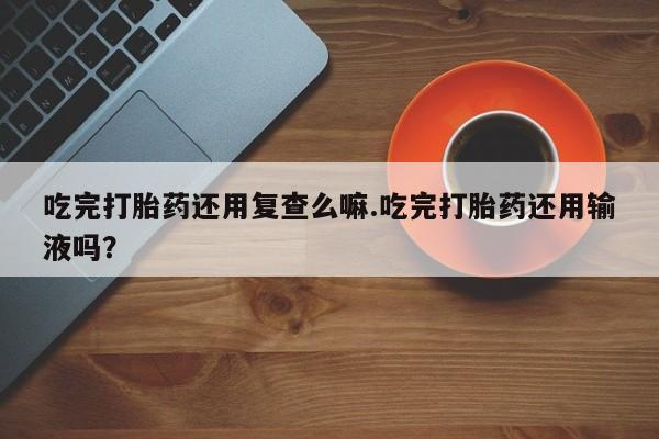 打胎药/堕胎药/流产药私人联系微信吃完打胎药还用复查么嘛.吃完打胎药还用输液吗？