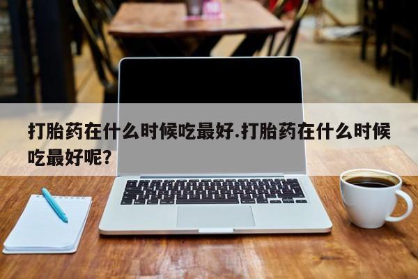 打胎药/堕胎药/流产药私人联系微信打胎药在什么时候吃最好.打胎药在什么时候吃最好呢？