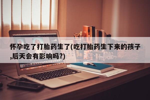 打胎药/堕胎药/流产药私人联系微信怀孕吃了打胎药生了(吃打胎药生下来的孩子,后天会有影响吗?)
