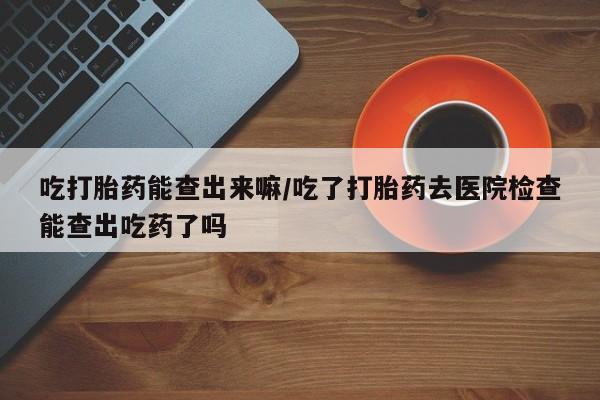 打胎药/堕胎药/流产药私人联系微信吃打胎药能查出来嘛/吃了打胎药去医院检查能查出吃药了吗