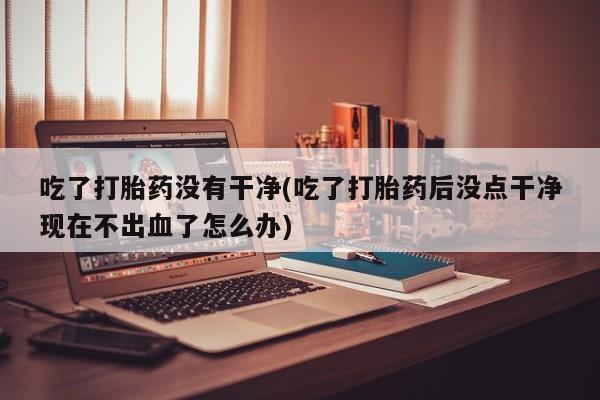 打胎药/堕胎药/流产药私人联系微信吃了打胎药没有干净(吃了打胎药后没点干净现在不出血了怎么办)