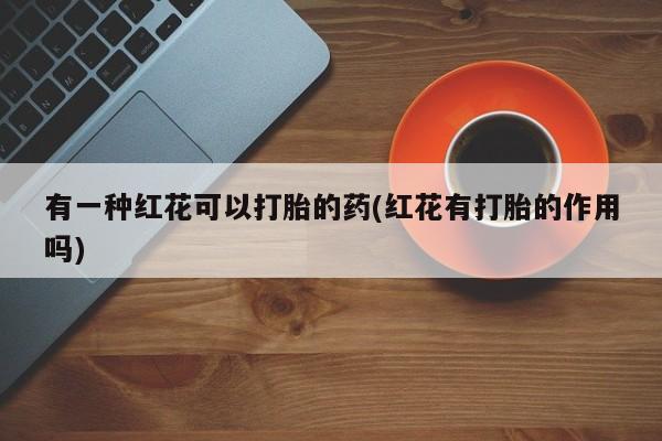 打胎药/堕胎药/流产药私人联系微信有一种红花可以打胎的药(红花有打胎的作用吗)