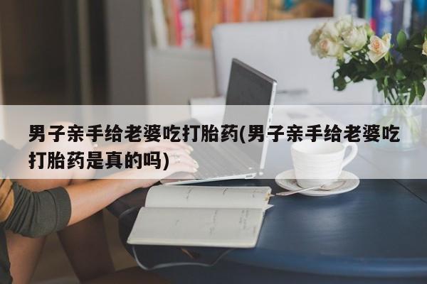 打胎药/堕胎药/流产药私人联系微信男子亲手给老婆吃打胎药(男子亲手给老婆吃打胎药是真的吗)