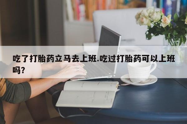 打胎药/堕胎药/流产药私人联系微信吃了打胎药立马去上班.吃过打胎药可以上班吗？