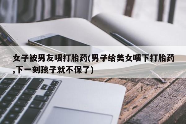 打胎药/堕胎药/流产药私人联系微信女子被男友喂打胎药(男子给美女喂下打胎药,下一刻孩子就不保了)