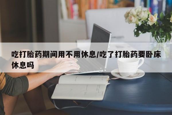 打胎药/堕胎药/流产药私人联系微信吃打胎药期间用不用休息/吃了打胎药要卧床休息吗