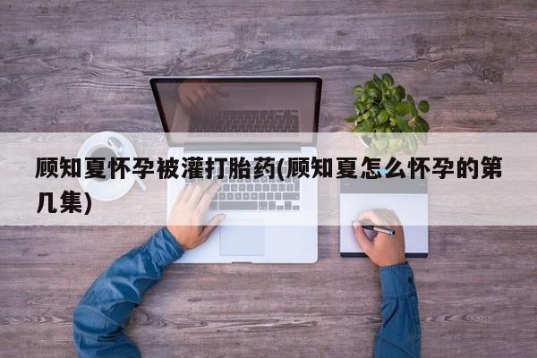 打胎药/堕胎药/流产药私人联系微信顾知夏怀孕被灌打胎药(顾知夏怎么怀孕的第几集)