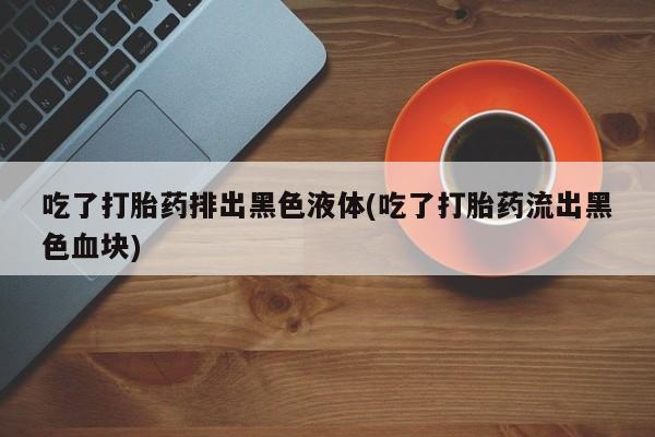 打胎药/堕胎药/流产药私人联系微信吃了打胎药排出黑色液体(吃了打胎药流出黑色血块)