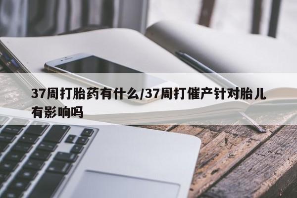 打胎药/堕胎药/流产药私人联系微信37周打胎药有什么/37周打催产针对胎儿有影响吗
