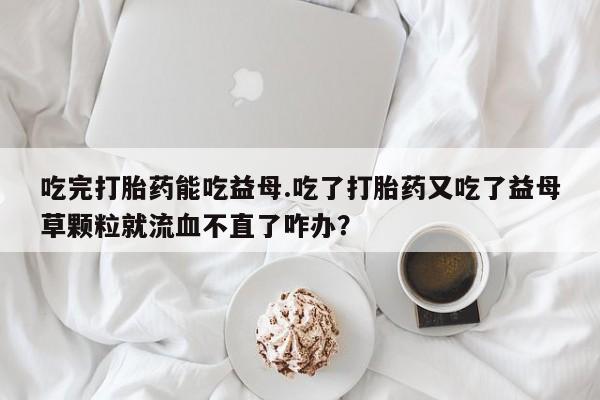 打胎药/堕胎药/流产药私人联系微信吃完打胎药能吃益母.吃了打胎药又吃了益母草颗粒就流血不直了咋办？