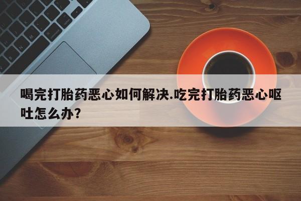 打胎药/堕胎药/流产药私人联系微信喝完打胎药恶心如何解决.吃完打胎药恶心呕吐怎么办？
