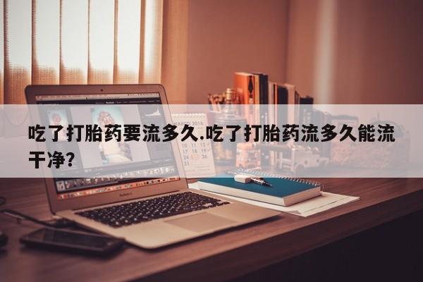打胎药/堕胎药/流产药私人联系微信吃了打胎药要流多久.吃了打胎药流多久能流干净？