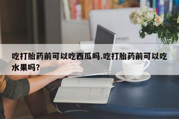 打胎药/堕胎药/流产药私人联系微信吃打胎药前可以吃西瓜吗.吃打胎药前可以吃水果吗？
