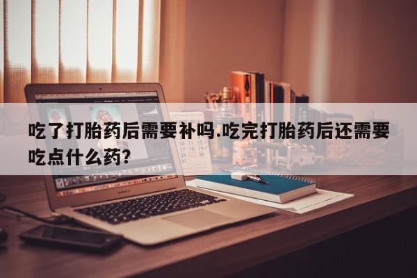打胎药/堕胎药/流产药私人联系微信吃了打胎药后需要补吗.吃完打胎药后还需要吃点什么药？