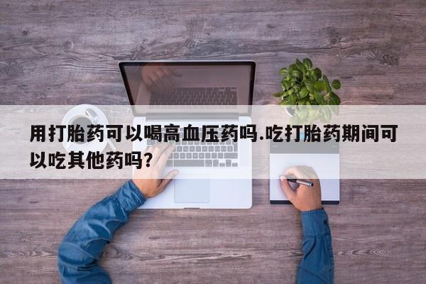 打胎药/堕胎药/流产药私人联系微信用打胎药可以喝高血压药吗.吃打胎药期间可以吃其他药吗？