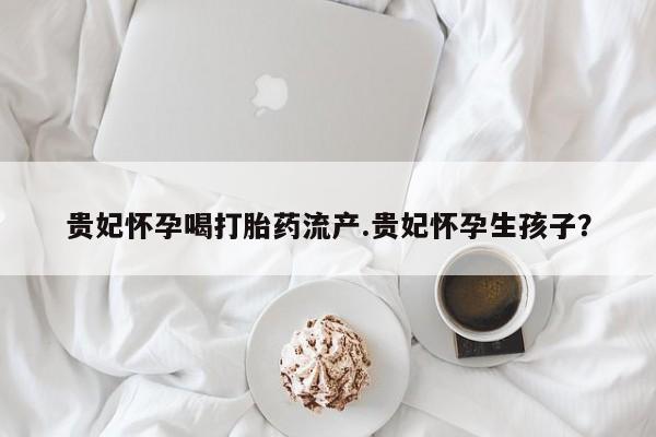 打胎药/堕胎药/流产药私人联系微信贵妃怀孕喝打胎药流产.贵妃怀孕生孩子？