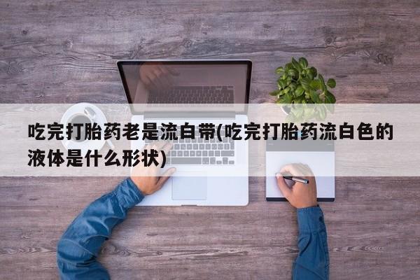 打胎药/堕胎药/流产药私人联系微信吃完打胎药老是流白带(吃完打胎药流白色的液体是什么形状)