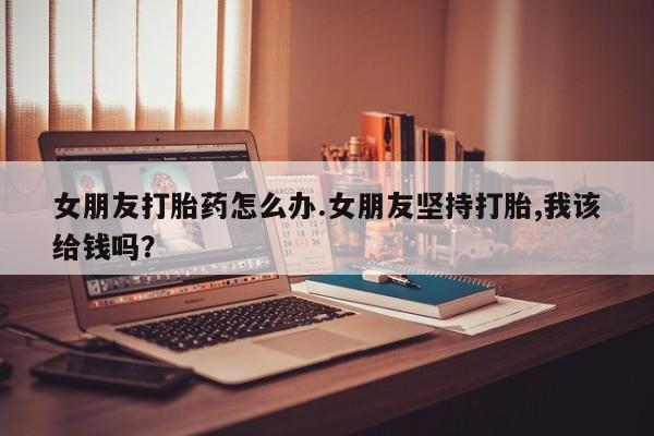 打胎药/堕胎药/流产药私人联系微信女朋友打胎药怎么办.女朋友坚持打胎,我该给钱吗？
