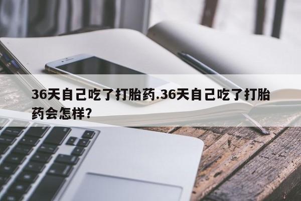 打胎药/堕胎药/流产药私人联系微信36天自己吃了打胎药.36天自己吃了打胎药会怎样?