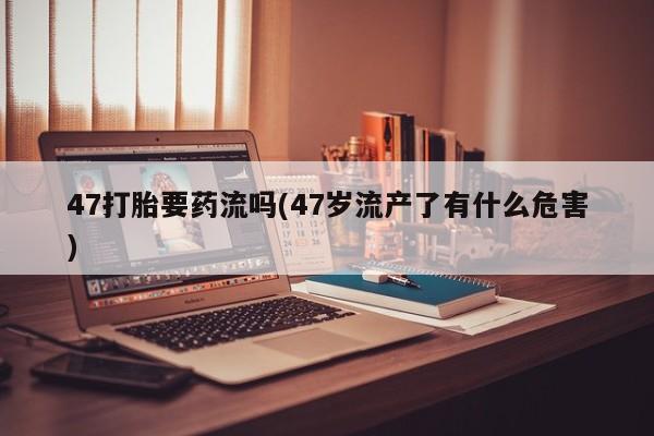 打胎药/堕胎药/流产药私人联系微信47打胎要药流吗(47岁流产了有什么危害)