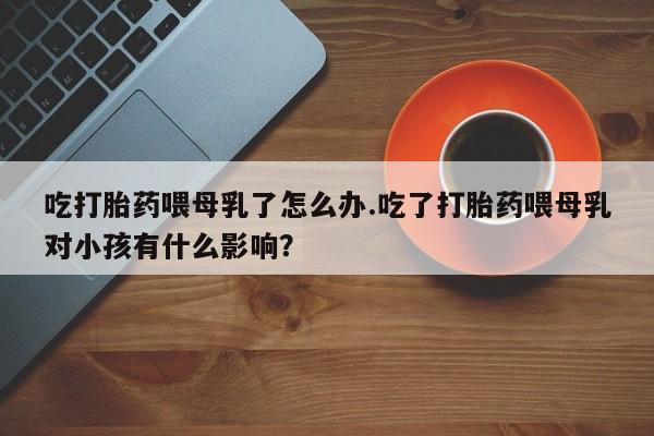 打胎药/堕胎药/流产药私人联系微信吃打胎药喂母乳了怎么办.吃了打胎药喂母乳对小孩有什么影响？