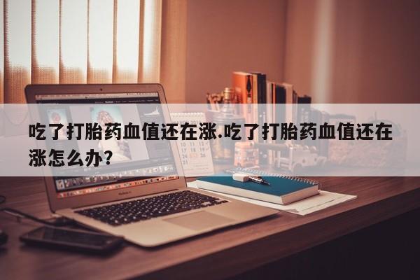 打胎药/堕胎药/流产药私人联系微信吃了打胎药血值还在涨.吃了打胎药血值还在涨怎么办？