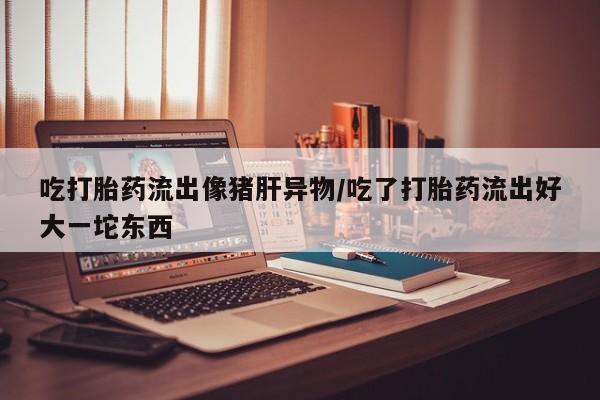 打胎药/堕胎药/流产药私人联系微信吃打胎药流出像猪肝异物/吃了打胎药流出好大一坨东西