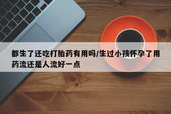 打胎药/堕胎药/流产药私人联系微信都生了还吃打胎药有用吗/生过小孩怀孕了用药流还是人流好一点