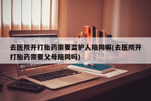 打胎药/堕胎药/流产药私人联系微信去医院开打胎药需要监护人陪同嘛(去医院开打胎药需要父母陪同吗)