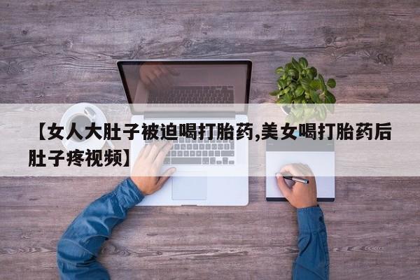 打胎药/堕胎药/流产药私人联系微信【女人大肚子被迫喝打胎药,美女喝打胎药后肚子疼视频】