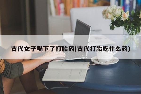 打胎药/堕胎药/流产药私人联系微信古代女子喝下了打胎药(古代打胎吃什么药)