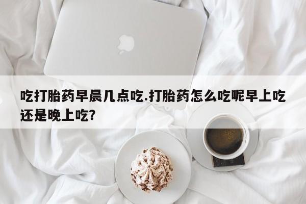 打胎药/堕胎药/流产药私人联系微信吃打胎药早晨几点吃.打胎药怎么吃呢早上吃还是晚上吃？