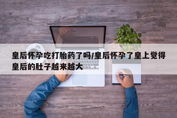 打胎药/堕胎药/流产药私人联系微信皇后怀孕吃打胎药了吗/皇后怀孕了皇上觉得皇后的肚子越来越大