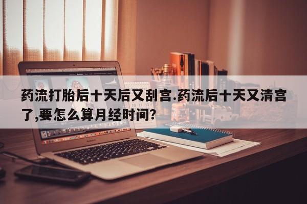 打胎药/堕胎药/流产药私人联系微信药流打胎后十天后又刮宫.药流后十天又清宫了,要怎么算月经时间？